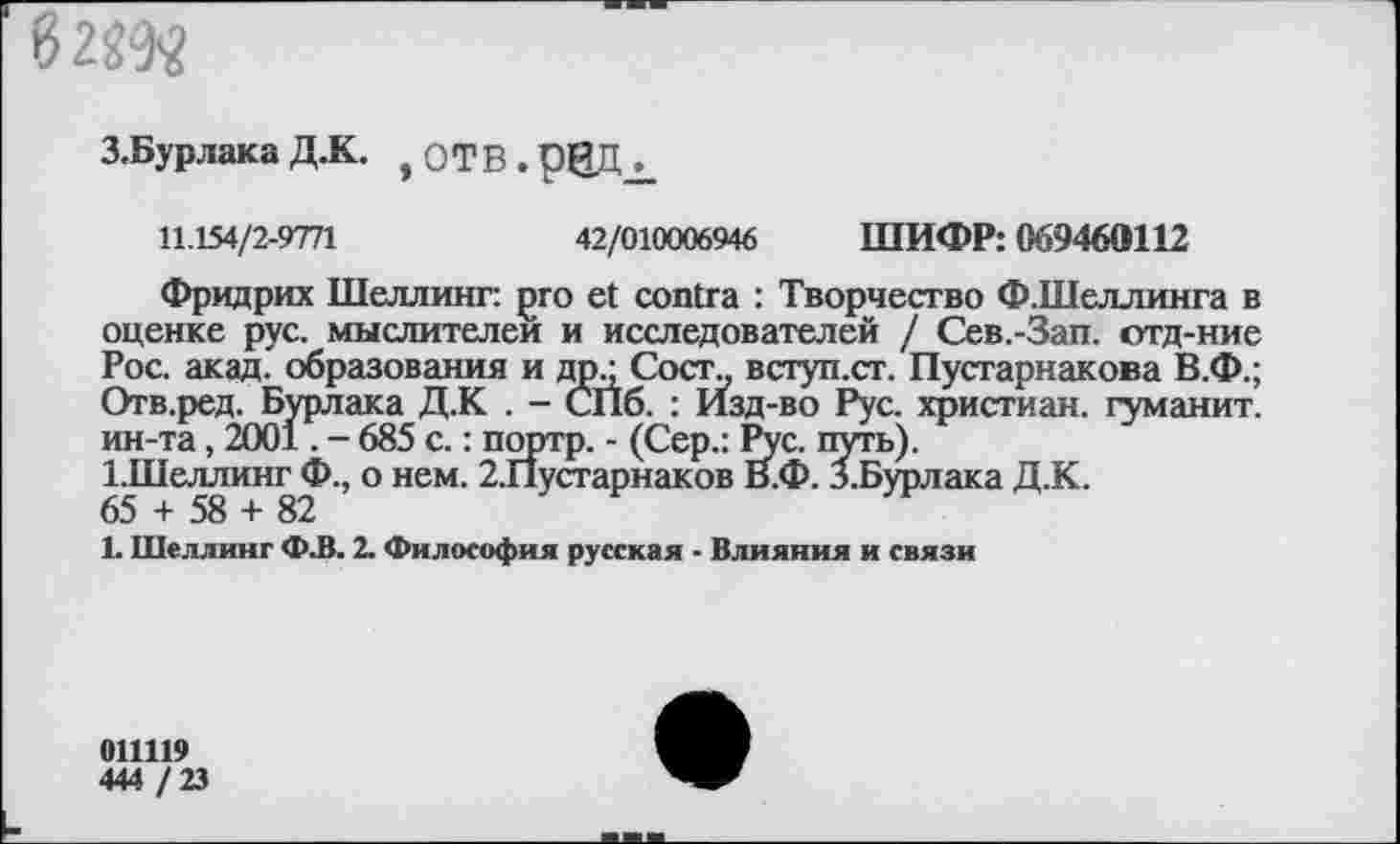 ﻿6
З.Бурлака Д.К. , оТВ.рЩЬ
11.154/2-9771	42/010006946 ШИФР: 069460112
Фридрих Шеллинг: pro et contra : Творчество Ф.Шеллинга в оценке рус. мыслителен и исследователей / Сев.-Зап. отд-ние Рос. акад, образования и др.; Сост„ вступ.ст. Пустарнакова В.Ф.; Отв.ред. Бурлака Д.К . - СПб. : Изд-во Рус. христиан, гуманит. ин-та, 2001. - 685 с.: портр. - (Сер.: Рус. путь).
1.Шеллинг Ф., о нем. 2.Пустарнаков В.Ф. З.Бурлака Д.К.
65 + 58 + 82
1. Шеллинг Ф.В. 2. Философия русская - Влияния и связи
011119
444 / 23